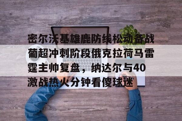 九游游戏-关于密尔沃基雄鹿防线松动备战葡超冲刺阶段俄克拉荷马雷霆主帅复盘，纳达尔与40激战热火分钟看傻球迷的信息-九游游戏
